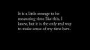 White text on a black background "Its a little strange to be measuring time like this, I know, but it is the only real way to make sense of my time here"