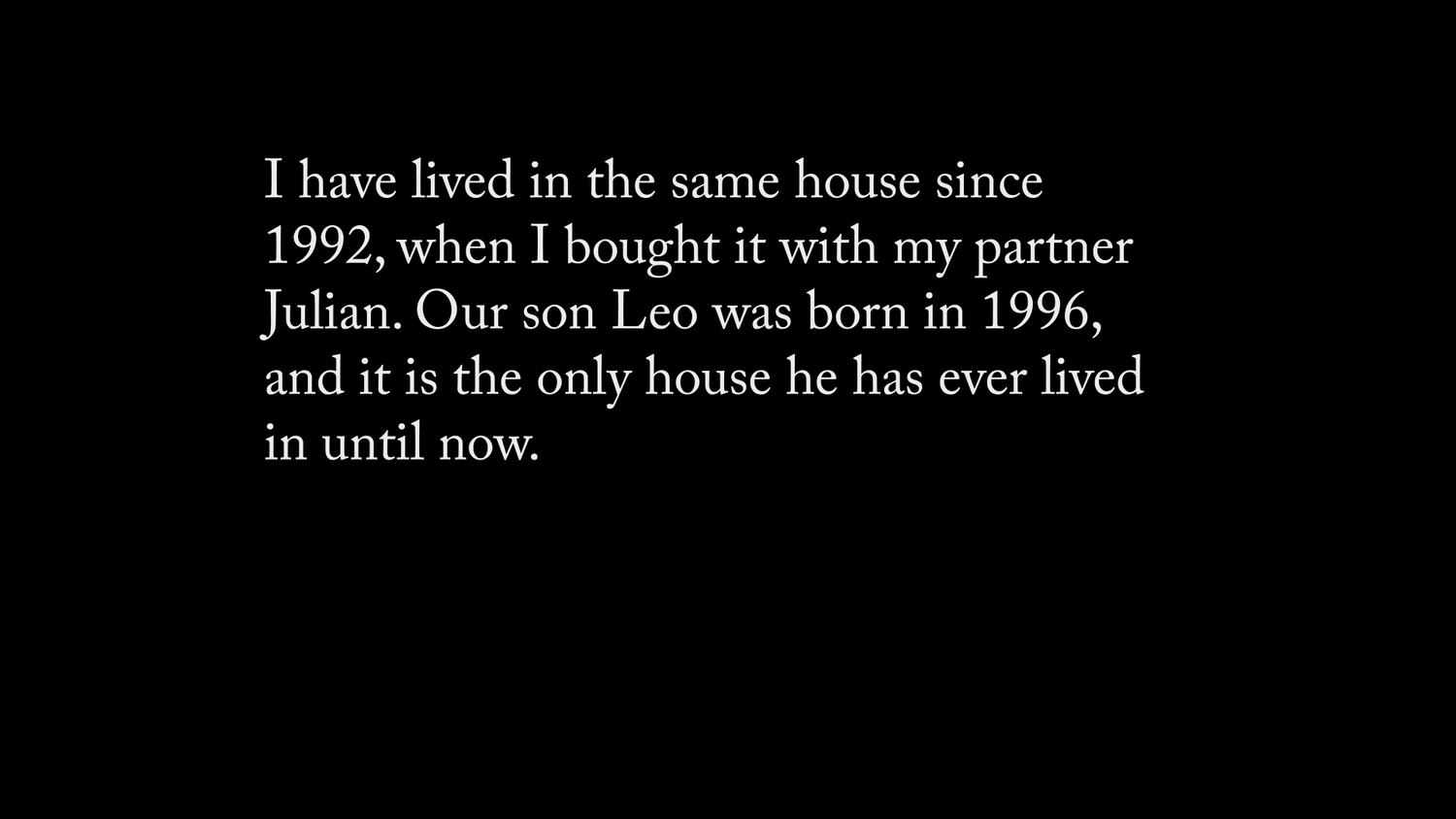 White text on a black screen reads 'I have lived in the same house since 1992, when I bought it with my partner Julian. Our son Leo was born in 1996, and it is the only house he has ever lived in until now.'